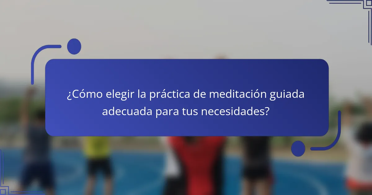 ¿Cómo elegir la práctica de meditación guiada adecuada para tus necesidades?