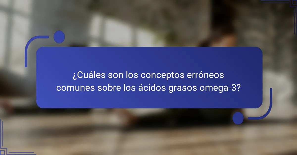 ¿Cuáles son los conceptos erróneos comunes sobre los ácidos grasos omega-3?
